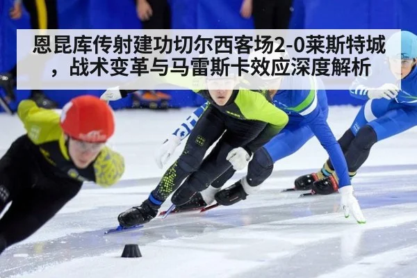 恩昆库传射建功切尔西客场2-0莱斯特城,战术变革与马雷斯卡效应深度解析