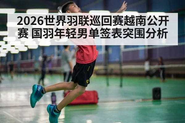 2026世界羽联巡回赛越南公开赛 国羽年轻男单签表突围分析
