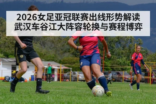 2026女足亚冠联赛出线形势解读 武汉车谷江大阵容轮换与赛程博弈